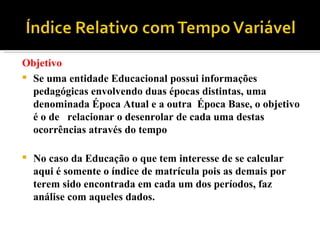Objetivo Se uma entidade Educacional possui informações pedagógicas envolvendo duas épocas distintas, uma denominada Época Atual e a outra  Época Base, o objetivo é o de  relacionar o desenrolar de cada uma destas ocorrências através do tempo  No caso da Educação o que tem interesse de se calcular aqui é somente o índice de matrícula pois as demais por terem sido encontrada em cada um dos períodos, faz análise com aqueles dados.  