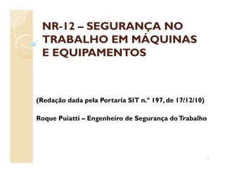 NRNR--1212 –– SEGURANÇA NOSEGURANÇA NO
TRABALHO EM MÁQUINASTRABALHO EM MÁQUINAS
E EQUIPAMENTOSE EQUIPAMENTOS
(Redação dada pela Portaria SIT n.º 197, de 17/12/10)
Roque Puiatti – Engenheiro de Segurança doTrabalho
1
 
