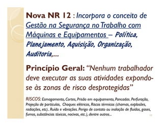 Nova NR 12Nova NR 12 :: Incorpora o conceito deIncorpora o conceito de
Gestão na Segurança noTrabalho comGestão na Segurança noTrabalho com
Máquinas e EquipamentosMáquinas e Equipamentos –– Política,Política,
Planejamento, Aquisição, Organização,Planejamento, Aquisição, Organização,
AuditoriaAuditoria,...,...
Princípio Geral:Princípio Geral: “Nenhum trabalhador“Nenhum trabalhador
deve executar as suas atividades expondodeve executar as suas atividades expondo--
se às zonas de risco desprotegidas”se às zonas de risco desprotegidas”
RISCOS:RISCOS: Esmagamento, Cortes, Prisão em equipamento, Pancadas. Perfuração,Esmagamento, Cortes, Prisão em equipamento, Pancadas. Perfuração,
Projeção de partículas, Choques elétricos, Riscos térmicos (chamas, explosões,Projeção de partículas, Choques elétricos, Riscos térmicos (chamas, explosões,
radiações, etc).. Ruído e vibrações. Perigo de contato ou inalação de fluidos, gases,radiações, etc).. Ruído e vibrações. Perigo de contato ou inalação de fluidos, gases,
fumos, substâncias tóxicas, nocivas, etc.), dentre outros...fumos, substâncias tóxicas, nocivas, etc.), dentre outros... 10
 