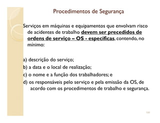 Procedimentos de SegurançaProcedimentos de Segurança
Serviços em máquinas e equipamentos que envolvam risco
de acidentes de trabalho devem ser precedidos de
ordens de serviço – OS - específicas, contendo, no
mínimo:
a) descrição do serviço;a) descrição do serviço;
b) a data e o local de realização;
c) o nome e a função dos trabalhadores; e
d) os responsáveis pelo serviço e pela emissão da OS, de
acordo com os procedimentos de trabalho e segurança.
100
 