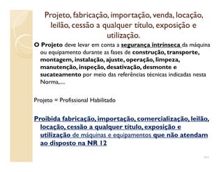 Projeto, fabricação, importação, venda, locação,Projeto, fabricação, importação, venda, locação,
leilão, cessão a qualquer título, exposição eleilão, cessão a qualquer título, exposição e
utilização.utilização.
O Projeto deve levar em conta a segurança intrínseca da máquina
ou equipamento durante as fases de construção, transporte,
montagem, instalação, ajuste, operação, limpeza,
manutenção, inspeção, desativação, desmonte e
sucateamento por meio das referências técnicas indicadas nesta
Norma,....
Projeto = Profissional Habilitado
Proibida fabricação, importação, comercialização, leilão,Proibida fabricação, importação, comercialização, leilão,
locação, cessão a qualquer título, exposição elocação, cessão a qualquer título, exposição e
utilizaçãoutilização de máquinas e equipamentosde máquinas e equipamentos que não atendamque não atendam
ao disposto na NR 12ao disposto na NR 12
101
 