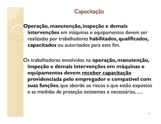 CapacitaçãoCapacitação
Operação, manutenção, inspeção e demais
intervenções em máquinas e equipamentos devem ser
realizadas por trabalhadores habilitados, qualificados,
capacitados ou autorizados para este fim.
Os trabalhadores envolvidos na operação, manutenção,Os trabalhadores envolvidos na operação, manutenção,
inspeção e demais intervenções em máquinas e
equipamentos devem receber capacitação
providenciada pelo empregador e compatível com
suas funções, que aborde os riscos a que estão expostos
e as medidas de proteção existentes e necessárias, .....
102
 