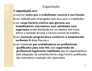 CapacitaçãoCapacitação
A capacitação deve:
a) ocorrer antes que o trabalhador assuma a sua função;
b) ser realizada pelo empregador, sem ônus para o trabalhador;
c) ter carga horária mínima que garanta aos
trabalhadores executarem suas atividades com
segurança, sendo distribuída em no máximo oito horas
diárias e realizada durante o horário normal de trabalho;
d) ter conteúdo programático conforme o estabelecidod) ter conteúdo programático conforme o estabelecido
no Anexo II desta Norma; e
e) ser ministrada por trabalhadores ou profissionais
qualificados para este fim, com supervisão de
profissional legalmente habilitado que se responsabilizara
pela adequação do conteúdo, forma, carga horária, qualificação
dos instrutores e avaliação dos capacitados.
103
 