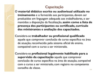 CapacitaçãoCapacitação
O material didático escrito ou audiovisual utilizado no
treinamento e o fornecido aos participantes, devem ser
produzidos em linguagem adequada aos trabalhadores, e ser
mantidos a disposição da fiscalização, assim como a lista de
presença dos participantes ou certificado, currículo
dos ministrantes e avaliação dos capacitados.
Considera-se trabalhador ou profissional qualificado
aquele que comprovar conclusão de curso específico na áreaaquele que comprovar conclusão de curso específico na área
de atuação, reconhecido pelo sistema oficial de ensino,
compatível com o curso a ser ministrado.
Considera-se profissional legalmente habilitado para a
supervisão da capacitação aquele que comprovar
conclusão de curso específico na área de atuação, compatível
com o curso a ser ministrado, com registro no competente
conselho de classe. 104
 