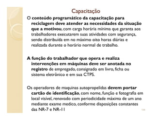CapacitaçãoCapacitação
O conteúdo programático da capacitação para
reciclagem deve atender as necessidades da situação
que a motivou, com carga horária mínima que garanta aos
trabalhadores executarem suas atividades com segurança,
sendo distribuída em no máximo oito horas diárias e
realizada durante o horário normal de trabalho.
A função do trabalhador que opera e realizaA função do trabalhador que opera e realiza
intervenções em máquinas deve ser anotada no
registro de empregado, consignado em livro, ficha ou
sistema eletrônico e em sua CTPS.
Os operadores de maquinas autopropelidas devem portar
cartão de identificação, com nome, função e fotografia em
local visível, renovado com periodicidade máxima de um ano
mediante exame medico, conforme disposições constantes
das NR-7 e NR-11 106
 