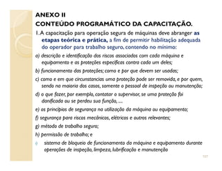 ANEXO II
CONTEÚDO PROGRAMÁTICO DA CAPACITAÇÃO.
1.A capacitação para operação segura de máquinas deve abranger as
etapas teórica e prática, a fim de permitir habilitação adequada
do operador para trabalho seguro, contendo no mínimo:
a) descrição e identificação dos riscos associados com cada máquina e
equipamento e as proteções específicas contra cada um deles;
b) funcionamento das proteções; como e por que devem ser usadas;
c) como e em que circunstancias uma proteção pode ser removida, e por quem,
sendo na maioria dos casos, somente o pessoal de inspeção ou manutenção;sendo na maioria dos casos, somente o pessoal de inspeção ou manutenção;
d) o que fazer, por exemplo, contatar o supervisor, se uma proteção foi
danificada ou se perdeu sua função, ....
e) os princípios de segurança na utilização da máquina ou equipamento;
f) segurança para riscos mecânicos, elétricos e outros relevantes;
g) método de trabalho seguro;
h) permissão de trabalho; e
i) sistema de bloqueio de funcionamento da máquina e equipamento durante
operações de inspeção, limpeza, lubrificação e manutenção
107
 