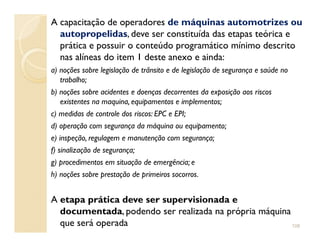 A capacitação de operadores de máquinas automotrizes ou
autopropelidas, deve ser constituída das etapas teórica e
prática e possuir o conteúdo programático mínimo descrito
nas alíneas do item 1 deste anexo e ainda:
a) noções sobre legislação de trânsito e de legislação de segurança e saúde no
trabalho;
b) noções sobre acidentes e doenças decorrentes da exposição aos riscos
existentes na maquina, equipamentos e implementos;
c) medidas de controle dos riscos: EPC e EPI;
d) operação com segurança da máquina ou equipamento;d) operação com segurança da máquina ou equipamento;
e) inspeção, regulagem e manutenção com segurança;
f) sinalização de segurança;
g) procedimentos em situação de emergência; e
h) noções sobre prestação de primeiros socorros.
A etapa prática deve ser supervisionada e
documentada, podendo ser realizada na própria máquina
que será operada 108
 