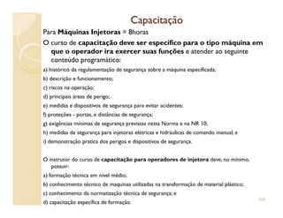 CapacitaçãoCapacitação
Para Máquinas Injetoras = 8horas
O curso de capacitação deve ser específico para o tipo máquina em
que o operador ira exercer suas funções e atender ao seguinte
conteúdo programático:
a) histórico da regulamentação de segurança sobre a máquina especificada;
b) descrição e funcionamento;
c) riscos na operação;
d) principais áreas de perigo;
e) medidas e dispositivos de segurança para evitar acidentes;
f) proteções - portas, e distâncias de segurança;
g) exigências mínimas de segurança previstas nesta Norma e na NR 10;
h) medidas de segurança para injetoras elétricas e hidráulicas de comando manual; e
i) demonstração pratica dos perigos e dispositivos de segurança.
O instrutor do curso de capacitação para operadores de injetora deve, no mínimo,
possuir:
a) formação técnica em nível médio;
b) conhecimento técnico de maquinas utilizadas na transformação de material plástico;
c) conhecimento da normatização técnica de segurança; e
d) capacitação específica de formação.
109
 