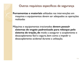 Outros requisitos específicos de segurançaOutros requisitos específicos de segurança
Ferramentas e materiais utilizados nas intervenções em
maquinas e equipamentos devem ser adequados as operações
realizadas
Máquinas e equipamentos tracionados devem possuir
sistemas de engate padronizado para reboque pelo
sistema de tração, de modo a assegurar o acoplamento esistema de tração, de modo a assegurar o acoplamento e
desacoplamento fácil e seguro, bem como a impedir o
desacoplamento acidental durante a utilização.
110
 