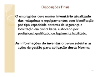 Disposições FinaisDisposições Finais
O empregador deve manter inventário atualizado
das máquinas e equipamentos com identificação
por tipo, capacidade, sistemas de segurança e
localização em planta baixa, elaborado por
profissional qualificado ou legalmente habilitado.
As informações do inventário devem subsidiar as
ações de gestão para aplicação desta Norma
111
 