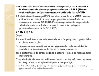 B) Cálculo das distâncias mínimas de segurança para instalação
de detectores de presença optoeletrônicos – ESPS (Electro-
sensitive Protective Systems) usando cortina de luz - AOPD.
1.A distância mínima na qual ESPS usando cortina de luz - AOPD deve ser
posicionada em relação a zona de perigo, observará o cálculo de
acordo com a norma ISO 13855. Para uma aproximação perpendicular
a distância pode ser calculada de acordo com a fórmula geral
apresentada na seção 5 da ISO 13855:
S = (K xT) + C
Onde:
S: e a mínima distancia em milímetros, da zona de perigo ate o ponto, linhaS: e a mínima distancia em milímetros, da zona de perigo ate o ponto, linha
ou plano de detecção;
K: e um parâmetro em milímetros por segundo, derivado dos dados de
velocidade de aproximação do corpo ou partes do corpo;
T: e a performance de parada de todo o sistema - tempo de resposta total
em segundos;
C: e a distância adicional em milímetros, baseada na intrusão contra a zona
de perigo antes da atuação do dispositivo de proteção
Fonte: ISO 13855 - Safety of machinery -The positioning of protective equipment in respect of
approach speeds of parts of the human body..
113
 