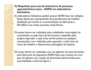 C) Requisitos para uso de detectores de presença
optoeletrônicos laser - AOPD em dobradeiras
hidráulicas.
As dobradeiras hidráulicas podem possuir AOPD laser de múltiplos
feixes desde que acompanhado de procedimento de trabalho
detalhado que atenda as recomendações do fabricante, a
EN12622 e aos testes previstos neste Anexo.
Os testes devem ser realizados pelo trabalhador encarregado da
manutenção ou pela troca de ferramenta e repetidos pelomanutenção ou pela troca de ferramenta e repetidos pelo
próprio operador a cada troca de ferramenta ou qualquer
manutenção, e ser realizados pelo operador a cada inicio de
turno de trabalho e afastamento prolongado da máquina.
Os testes devem ser realizados com um gabarito de teste fornecido
pelo fabricante do dispositivo AOPD laser, que consiste em uma
peca de plástico com seções de dimensões determinadas para
esta finalidade, conforme figura 3
115
 