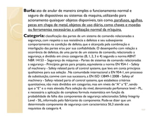 Burla: ato de anular de maneira simples o funcionamento normal e
seguro de dispositivos ou sistemas da maquina,utilizando para
acionamento quaisquer objetos disponíveis, tais como, parafusos, agulhas,
pecas em chapa de metal, objetos de uso diário, como chaves e moedas
ou ferramentas necessárias a utilização normal da m’squina.
Categoria: classificação das partes de um sistema de comando relacionadas a
segurança, com respeito a sua resistência a defeitos e seu subseqüente
comportamento na condição de defeito, que e alcançada pela combinação e
interligação das partes e/ou por sua confiabilidade. O desempenho com relação a
ocorrência de defeitos, de uma parte de um sistema de comando, relacionado a
segurança, e dividido em cinco categorias (B, 1, 2, 3 e 4) segundo a norma ABNT
NBR 14153 – Segurança de máquinas - Partes de sistemas de comando relacionadasNBR 14153 – Segurança de máquinas - Partes de sistemas de comando relacionadas
a segurança - Princípios gerais para projeto, equivalente a norma EN 954-1 - Safety
of machinery - Safety related parts of control systems, que leva em conta princípios
qualitativos para sua seleção . Na comunidade internacional a EN 954-1, em processo
de substituição, convive com sua sucessora, a EN ISO 13849-1:2008 - Safety of
machinery - Safety related parts of control systems, que estabelece critérios
quantitativos, não mais divididos em categorias, mas em níveis de “A” a “E”, sendo
que o “E” e o mais elevado. Para seleção do nível, denominado perfomance level - PL,
e necessária a aplicação de complexa formula matemática em função da
probabilidade de falha dos componentes de segurança selecionados Safety Integrity
Level - SIL, informado pelo fabricante do componente. Pode-se dizer que um
determinado componente de segurança com característica SIL3 atende aos
requisitos da categoria 4. 117
 