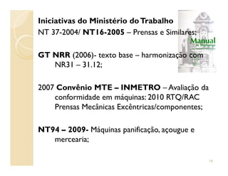 Iniciativas do Ministério doTrabalho
NT 37-2004/ NT16-2005 – Prensas e Similares;
GT NRR (2006)- texto base – harmonização com
NR31 – 31.12;
2007 Convênio MTE – INMETRO – Avaliação da2007 Convênio MTE – INMETRO – Avaliação da
conformidade em máquinas: 2010 RTQ/RAC
Prensas Mecânicas Excêntricas/componentes;
NT94 – 2009- Máquinas panificação, açougue e
mercearia;
19
 