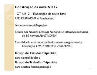 Construção da nova NR 12
- GT NR12 - Elaboração de texto base
AFT: RS-SP-MG-PA e Fundacentro
Levantamento bibliográfico
Estudo das NormasTécnicas Nacionais e Internacionais: mais
de 50 normas ABNT/ISO/ENde 50 normas ABNT/ISO/EN
Consolidação e harmonização das normas/regulamentos:
Convenção 119 OIT/Diretiva 2006/42/CE.
Grupo de EstudosTripartite
para consolidação e
Grupo deTrabalhoTripartite
para ajustes finais/aprovação 20
 