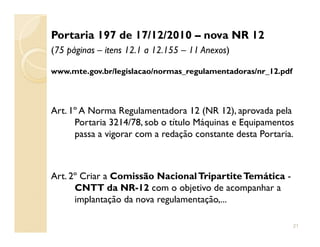 Portaria 197 de 17/12/2010 – nova NR 12
(75 páginas – itens 12.1 a 12.155 – 11 Anexos)
www.mte.gov.br/legislacao/normas_regulamentadoras/nr_12.pdf
Art. 1º A Norma Regulamentadora 12 (NR 12), aprovada pela
Portaria 3214/78, sob o título Máquinas e EquipamentosPortaria 3214/78, sob o título Máquinas e Equipamentos
passa a vigorar com a redação constante desta Portaria.
Art. 2º Criar a Comissão NacionalTripartiteTemática -
CNTT da NR-12 com o objetivo de acompanhar a
implantação da nova regulamentação,...
21
 