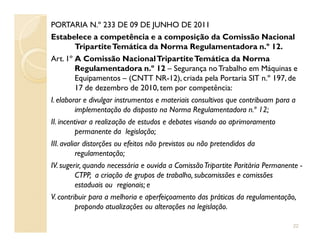 PORTARIA N.º 233 DE 09 DE JUNHO DE 2011
Estabelece a competência e a composição da Comissão Nacional
TripartiteTemática da Norma Regulamentadora n.º 12.
Art. 1º A Comissão NacionalTripartiteTemática da Norma
Regulamentadora n.º 12 – Segurança noTrabalho em Máquinas e
Equipamentos – (CNTT NR-12), criada pela Portaria SIT n.º 197, de
17 de dezembro de 2010, tem por competência:
I. elaborar e divulgar instrumentos e materiais consultivos que contribuam para a
implementação do disposto na Norma Regulamentadora n.º 12;
II. incentivar a realização de estudos e debates visando ao aprimoramentoII. incentivar a realização de estudos e debates visando ao aprimoramento
permanente da legislação;
III. avaliar distorções ou efeitos não previstos ou não pretendidos da
regulamentação;
IV. sugerir, quando necessária e ouvida a ComissãoTripartite Paritária Permanente -
CTPP, a criação de grupos de trabalho, subcomissões e comissões
estaduais ou regionais; e
V. contribuir para a melhoria e aperfeiçoamento das práticas da regulamentação,
propondo atualizações ou alterações na legislação.
22
 