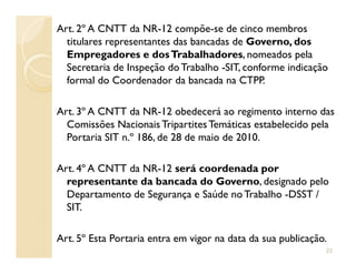 Art. 2º A CNTT da NR-12 compõe-se de cinco membros
titulares representantes das bancadas de Governo, dos
Empregadores e dosTrabalhadores, nomeados pela
Secretaria de Inspeção do Trabalho -SIT, conforme indicação
formal do Coordenador da bancada na CTPP.
Art. 3º A CNTT da NR-12 obedecerá ao regimento interno das
Comissões Nacionais TripartitesTemáticas estabelecido pela
Portaria SIT n.º 186, de 28 de maio de 2010.Portaria SIT n.º 186, de 28 de maio de 2010.
Art. 4º A CNTT da NR-12 será coordenada por
representante da bancada do Governo, designado pelo
Departamento de Segurança e Saúde noTrabalho -DSST /
SIT.
Art. 5º Esta Portaria entra em vigor na data da sua publicação.
23
 