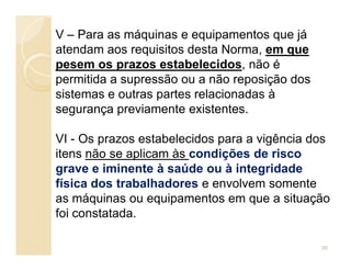 V – Para as máquinas e equipamentos que já
atendam aos requisitos desta Norma, em que
pesem os prazos estabelecidos, não é
permitida a supressão ou a não reposição dos
sistemas e outras partes relacionadas à
segurança previamente existentes.
VI - Os prazos estabelecidos para a vigência dosVI - Os prazos estabelecidos para a vigência dos
itens não se aplicam às condições de risco
grave e iminente à saúde ou à integridade
física dos trabalhadores e envolvem somente
as máquinas ou equipamentos em que a situação
foi constatada.
28
 