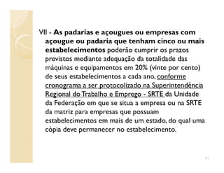 VII - As padarias e açougues ou empresas com
açougue ou padaria que tenham cinco ou mais
estabelecimentos poderão cumprir os prazos
previstos mediante adequação da totalidade das
máquinas e equipamentos em 20% (vinte por cento)
de seus estabelecimentos a cada ano, conforme
cronograma a ser protocolizado na Superintendênciacronograma a ser protocolizado na Superintendência
Regional do Trabalho e Emprego - SRTE da Unidade
da Federação em que se situa a empresa ou na SRTE
da matriz para empresas que possuam
estabelecimentos em mais de um estado, do qual uma
cópia deve permanecer no estabelecimento.
31
 