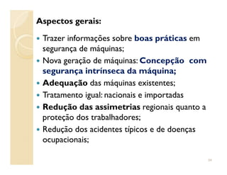 Aspectos gerais:
Trazer informações sobre boas práticas em
segurança de máquinas;
Nova geração de máquinas: Concepção com
segurança intrínseca da máquina;
Adequação das máquinas existentes;Adequação das máquinas existentes;
Tratamento igual: nacionais e importadas
Redução das assimetrias regionais quanto a
proteção dos trabalhadores;
Redução dos acidentes típicos e de doenças
ocupacionais;
34
 