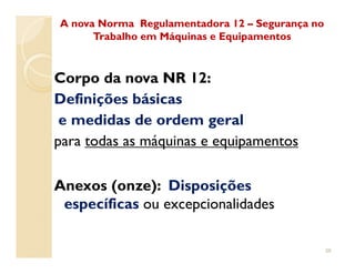 Corpo da nova NR 12:
Definições básicas
e medidas de ordem geral
para todas as máquinas e equipamentos
A nova Norma Regulamentadora 12A nova Norma Regulamentadora 12 –– Segurança noSegurança no
Trabalho em Máquinas e EquipamentosTrabalho em Máquinas e Equipamentos
para todas as máquinas e equipamentos
Anexos (onze): Disposições
específicas ou excepcionalidades
36
 