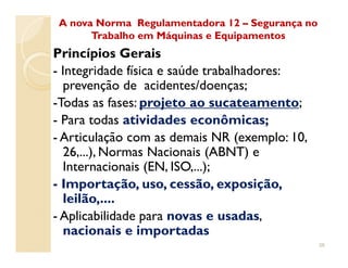 Princípios Gerais
- Integridade física e saúde trabalhadores:
prevenção de acidentes/doenças;
-Todas as fases: projeto ao sucateamento;
- Para todas atividades econômicas;
- Articulação com as demais NR (exemplo: 10,
A nova Norma Regulamentadora 12A nova Norma Regulamentadora 12 –– Segurança noSegurança no
Trabalho em Máquinas e EquipamentosTrabalho em Máquinas e Equipamentos
- Articulação com as demais NR (exemplo: 10,
26,...), Normas Nacionais (ABNT) e
Internacionais (EN, ISO,...);
- Importação, uso, cessão, exposição,
leilão,....
- Aplicabilidade para novas e usadas,
nacionais e importadas
38
 