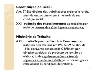 Constituição do Brasil
Art. 7º-São direitos dos trabalhadores urbanos e rurais,
além de outros que visem à melhoria de sua
condição social:
XXII -redução dos riscos inerentes ao trabalho, por
meio de normas de saúde, higiene e segurança;
Ministério doTrabalhoMinistério doTrabalho
A ComissãoTripartite Paritária Permanente,
instituída pela Portaria n.º 393, de 09 de abril de
1996, doravante denominada CTPP, tem por
objetivo participar do processo de revisão ou
elaboração de regulamentações na área de
segurança e saúde no trabalho e de normas gerais
relacionadas às condições de trabalho.
4
 