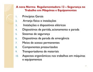 1.1. Princípios GeraisPrincípios Gerais
2.2. Arranjo físico e instalaçõesArranjo físico e instalações
3.3. Instalações e dispositivos elétricosInstalações e dispositivos elétricos
4.4. Dispositivos de partida, acionamento e paradaDispositivos de partida, acionamento e parada
5.5. Sistemas de segurançaSistemas de segurança
A nova Norma Regulamentadora 12A nova Norma Regulamentadora 12 –– Segurança noSegurança no
Trabalho em Máquinas e EquipamentosTrabalho em Máquinas e Equipamentos
6.6. Dispositivos de parada de emergênciaDispositivos de parada de emergência
7.7. Meios de acesso permanentesMeios de acesso permanentes
8.8. Componentes pressurizadosComponentes pressurizados
9.9. Transportadores de materiaisTransportadores de materiais
10.10. Aspectos ergonômicos nos trabalhos em máquinasAspectos ergonômicos nos trabalhos em máquinas
e equipamentose equipamentos
41
 
