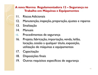 11.11. Riscos AdicionaisRiscos Adicionais
12.12. Manutenção, inspeção, preparação, ajustes e reparosManutenção, inspeção, preparação, ajustes e reparos
13.13. SinalizaçãoSinalização
14.14. ManuaisManuais
15.15. Procedimentos de segurançaProcedimentos de segurança
16.16. Projeto, fabricação, importação, venda, leilão,Projeto, fabricação, importação, venda, leilão,
A nova Norma Regulamentadora 12A nova Norma Regulamentadora 12 –– Segurança noSegurança no
Trabalho em Máquinas e EquipamentosTrabalho em Máquinas e Equipamentos
16.16. Projeto, fabricação, importação, venda, leilão,Projeto, fabricação, importação, venda, leilão,
locação, cessão a qualquer título, exposição,locação, cessão a qualquer título, exposição,
utilização de máquinas e equipamentosutilização de máquinas e equipamentos
17.17. CapacitaçãoCapacitação
18.18. Disposições finaisDisposições finais
19.19. Outros requisitos específicos de segurançaOutros requisitos específicos de segurança
42
 