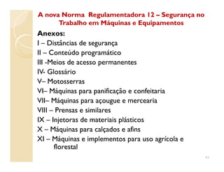 Anexos:
II –– Distâncias de segurançaDistâncias de segurança
IIII –– Conteúdo programáticoConteúdo programático
IIIIII --Meios de acesso permanentesMeios de acesso permanentes
IVIV-- GlossárioGlossário
VV–– MotosserrasMotosserras
A nova Norma Regulamentadora 12A nova Norma Regulamentadora 12 –– Segurança noSegurança no
Trabalho em Máquinas e EquipamentosTrabalho em Máquinas e Equipamentos
VIVI–– Máquinas para panificação e confeitariaMáquinas para panificação e confeitaria
VIIVII–– Máquinas para açougue e merceariaMáquinas para açougue e mercearia
VIIIVIII –– Prensas e similaresPrensas e similares
IXIX –– Injetoras de materiais plásticosInjetoras de materiais plásticos
XX –– Máquinas para calçados e afinsMáquinas para calçados e afins
XIXI –– Máquinas e implementos para uso agrícola eMáquinas e implementos para uso agrícola e
florestalflorestal
43
 