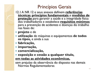 Princípios GeraisPrincípios Gerais
12.1 A NR 12 e seus anexos definem referênciasreferências
técnicastécnicas, princípiosprincípios fundamentaisfundamentais e medidasmedidas dede
proteçãoproteção para garantir a saúde e a integridade física
dos trabalhadores e estabelece requisitosrequisitos mínimosmínimos
para a prevenção de acidentes e doenças do trabalho
nas fases de:
projeto e de
utilização de máquinas e equipamentos de todos
os tipos, e ainda a sua
utilização de máquinas e equipamentos de todos
os tipos, e ainda a sua
fabricação,
importação,
comercialização,
exposição e cessão a qualquer título,
emem todas astodas as atividades econômicasatividades econômicas,
sem prejuízo da observância do disposto nas demais
Normas Regulamentadoras
44
 