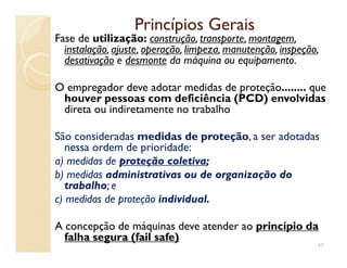 Princípios GeraisPrincípios Gerais
Fase de utilização:utilização: construção, transporte, montagem,
instalação, ajuste, operação, limpeza, manutenção, inspeção,
desativação e desmonte da máquina ou equipamento.
O empregador deve adotar medidas de proteção........ que
houver pessoas com deficiência (PCD) envolvidas
direta ou indiretamente no trabalho
São consideradas medidas de proteçãomedidas de proteção, a ser adotadasSão consideradas medidas de proteçãomedidas de proteção, a ser adotadas
nessa ordem de prioridade:
a) medidas de proteção coletivaproteção coletiva;
b) medidas administrativas ou de organização doadministrativas ou de organização do
trabalhotrabalho; e
c) medidas de proteção individualindividual.
A concepção de máquinas deve atender ao princípio daprincípio da
falha segura (falha segura (failfail safe)safe)
47
 