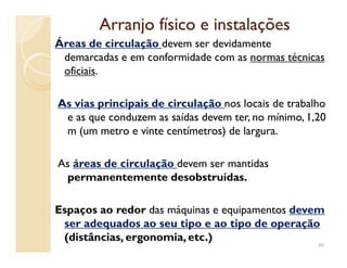 Arranjo físico e instalaçõesArranjo físico e instalações
Áreas de circulação devem ser devidamente
demarcadas e em conformidade com as normas técnicas
oficiais.
As vias principais de circulação nos locais de trabalho
e as que conduzem as saídas devem ter, no mínimo, 1,20
m (um metro e vinte centímetros) de largura.m (um metro e vinte centímetros) de largura.
As áreas de circulação devem ser mantidas
permanentemente desobstruídas.
Espaços ao redor das máquinas e equipamentos devem
ser adequados ao seu tipo e ao tipo de operação
(distâncias, ergonomia, etc.)
48
 