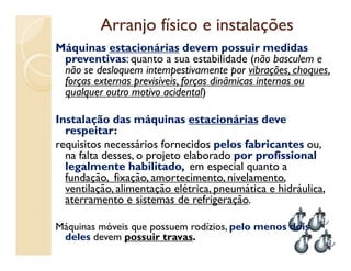 Arranjo físico e instalaçõesArranjo físico e instalações
Máquinas estacionárias devem possuir medidas
preventivas: quanto a sua estabilidade (não basculem e
não se desloquem intempestivamente por vibrações, choques,
forças externas previsíveis, forças dinâmicas internas ou
qualquer outro motivo acidental)
Instalação das máquinas estacionárias deve
respeitar:respeitar:
requisitos necessários fornecidos pelos fabricantespelos fabricantes ou,
na falta desses, o projeto elaborado por profissionalpor profissional
legalmente habilitadolegalmente habilitado, em especial quanto a
fundação, fixação, amortecimento, nivelamento,
ventilação, alimentação elétrica, pneumática e hidráulica,
aterramento e sistemas de refrigeração.
Máquinas móveis que possuem rodízios, pelo menos dois
deles devem possuir travas.
49
 