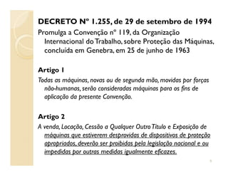 DECRETO Nº 1.255, de 29 de setembro de 1994
Promulga a Convenção nº 119, da Organização
Internacional doTrabalho, sobre Proteção das Máquinas,
concluída em Genebra, em 25 de junho de 1963
Artigo 1
Todas as máquinas, novas ou de segunda mão, movidas por forças
não-humanas, serão consideradas máquinas para os fins denão-humanas, serão consideradas máquinas para os fins de
aplicação da presente Convenção.
Artigo 2
A venda, Locação, Cessão a Qualquer OutroTítulo e Exposição de
máquinas que estiverem desprovidas de dispositivos de proteção
apropriados, deverão ser proibidas pela legislação nacional e ou
impedidas por outras medidas igualmente eficazes.
5
 