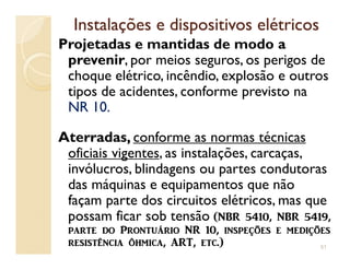 Instalações e dispositivos elétricosInstalações e dispositivos elétricos
Projetadas e mantidas de modo a
prevenir, por meios seguros, os perigos de
choque elétrico, incêndio, explosão e outros
tipos de acidentes, conforme previsto na
NR 10.
Aterradas, conforme as normas técnicasAterradas, conforme as normas técnicas
oficiais vigentes, as instalações, carcaças,
invólucros, blindagens ou partes condutoras
das máquinas e equipamentos que não
façam parte dos circuitos elétricos, mas que
possam ficar sob tensão (NBR 5410, NBR 5419,
p[rt_ ^o Prontuário NR 10, insp_çõ_s _ m_^içõ_s
r_sistên]i[ ôhmi][, @RT, _t].) 51
 