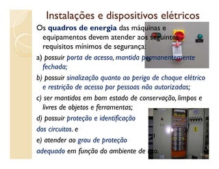 Instalações e dispositivos elétricosInstalações e dispositivos elétricos
Os quadros de energia das máquinas e
equipamentos devem atender aos seguintes
requisitos mínimos de segurança:
a) possuir porta de acesso, mantida permanentemente
fechada;
b) possuir sinalização quanto ao perigo de choque elétrico
e restrição de acesso por pessoas não autorizadas;e restrição de acesso por pessoas não autorizadas;
c) ser mantidos em bom estado de conservação, limpos e
livres de objetos e ferramentas;
d) possuir proteção e identificação
dos circuitos. e
e) atender ao grau de proteção
adequado em função do ambiente de uso. 52
 