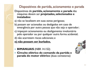 Dispositivos de partida, acionamento e paradaDispositivos de partida, acionamento e parada
Dispositivos de partida, acionamento e parada das
máquinas devem ser projetados, selecionados eprojetados, selecionados e
instaladosinstalados:
a) não se localizem em suas zonas perigosas;
b) possam ser acionados ou desligados em caso de
emergência por outra pessoa que não seja o operador;
c) impeçam acionamento ou desligamento involuntário
pelo operador ou por qualquer outra forma acidental;pelo operador ou por qualquer outra forma acidental;
d) não acarretem riscos adicionais; e
e) não possam ser burlados.
BIMANUAIS (NBR 14.152)
Circuito elétrico do comando da partida e
parada do motor elétrico (duas contatoras)
53
 
