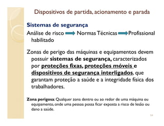 Dispositivos de partida, acionamento e paradaDispositivos de partida, acionamento e parada
Sistemas de segurança
Análise de risco Normas Técnicas Profissional
habilitado
Zonas de perigo das máquinas e equipamentos devem
possuir sistemas de segurança, caracterizados
por proteções fixas, proteções móveis epor proteções fixas, proteções móveis e
dispositivos de segurança interligados, que
garantam proteção a saúde e a integridade física dos
trabalhadores.
Zona perigosa: Qualquer zona dentro ou ao redor de uma máquina ou
equipamento, onde uma pessoa possa ficar exposta a risco de lesão ou
dano a saúde.
54
 