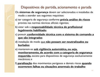 Dispositivos de partida, acionamento e paradaDispositivos de partida, acionamento e parada
Os sistemas de segurança devem ser selecionados e instalados de
modo a atender aos seguintes requisitos:
a) ter categoria de segurança conforme prévia análise de riscos
prevista nas normas técnicas oficiais vigentes;
b) estar sob a responsabilidade técnica de profissional
legalmente habilitado;
c) possuir conformidade técnica com o sistema de comando a
que são integradosque são integrados
d) instalação de modo que não possam ser neutralizados ou
burlados;
e) manterem-se sob vigilância automática, ou seja,
monitoramento, de acordo com a categoria de segurança
requerida, exceto para dispositivos de segurança exclusivamente
mecânicos; e
f) paralisação dos movimentos perigosos e demais riscos quando
ocorrerem falhas ou situações anormais de trabalho
57
 
