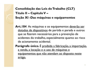 Consolidação das Leis doTrabalho (CLT)
Título II – CapítuloV –
Seção XI -Das máquinas e equipamentos
Art.184 As máquinas e os equipamentos deverão ser
dotados de dispositivos de partida e parada e outros
que se fizerem necessários para a prevenção deque se fizerem necessários para a prevenção de
acidentes do trabalho, especialmente quanto ao risco
de acionamento acidental.
Parágrafo único. É proibida a fabricação, a importação,
a venda, a locação e o uso de máquinas e
equipamentos que não atendam ao disposto neste
artigo.
6
 
