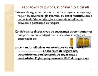 Dispositivos de partida, acionamento e paradaDispositivos de partida, acionamento e parada
Sistemas de segurança, de acordo com a categoria de segurança
requerida, devem exigir rearme, ou reset manual, após a
correção da falha ou situação anormal de trabalho que
provocou a paralisação da máquina
Consideram-se dispositivos de segurança os componentes
que, por si só ou interligados ou associados a proteções
classificados em:classificados em:
a) comandos elétricos ou interfaces de segurança:
.......................................como relés de segurança,
controladores configuráveis de segurança e
controlador lógico programável - CLP de segurança
65
 
