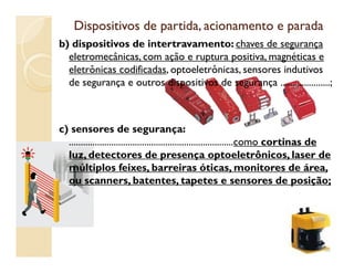 Dispositivos de partida, acionamento e paradaDispositivos de partida, acionamento e parada
b) dispositivos de intertravamento: chaves de segurança
eletromecânicas, com ação e ruptura positiva, magnéticas e
eletrônicas codificadas, optoeletrônicas, sensores indutivos
de segurança e outros dispositivos de segurança .....................;
c) sensores de segurança:
......................................................................como cortinas de......................................................................como cortinas de
luz, detectores de presença optoeletrônicos, laser de
múltiplos feixes, barreiras óticas, monitores de área,
ou scanners, batentes, tapetes e sensores de posição;
66
 