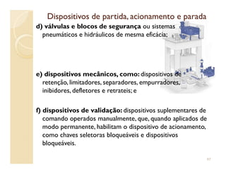 Dispositivos de partida, acionamento e paradaDispositivos de partida, acionamento e parada
d) válvulas e blocos de segurança ou sistemas
pneumáticos e hidráulicos de mesma eficácia;
e) dispositivos mecânicos, como: dispositivos de
retenção, limitadores, separadores, empurradores,
inibidores, defletores e retrateis; einibidores, defletores e retrateis; e
f) dispositivos de validação: dispositivos suplementares de
comando operados manualmente, que, quando aplicados de
modo permanente, habilitam o dispositivo de acionamento,
como chaves seletoras bloqueáveis e dispositivos
bloqueáveis.
67
 