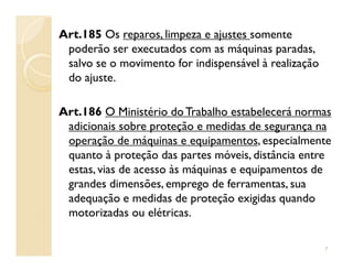 Art.185 Os reparos, limpeza e ajustes somente
poderão ser executados com as máquinas paradas,
salvo se o movimento for indispensável à realização
do ajuste.
Art.186 O Ministério do Trabalho estabelecerá normas
adicionais sobre proteção e medidas de segurança na
operação de máquinas e equipamentos, especialmenteoperação de máquinas e equipamentos, especialmente
quanto à proteção das partes móveis, distância entre
estas, vias de acesso às máquinas e equipamentos de
grandes dimensões, emprego de ferramentas, sua
adequação e medidas de proteção exigidas quando
motorizadas ou elétricas.
7
 