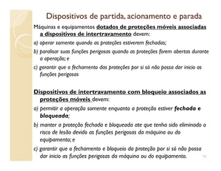 Dispositivos de partida, acionamento e paradaDispositivos de partida, acionamento e parada
Máquinas e equipamentos dotados de proteções móveis associadas
a dispositivos de intertravamento devem:
a) operar somente quando as proteções estiverem fechadas;
b) paralisar suas funções perigosas quando as proteções forem abertas durante
a operação; e
c) garantir que o fechamento das proteções por si só não possa dar inicio as
funções perigosas
Dispositivos de intertravamento com bloqueio associados as
proteções móveis devem:
a) permitir a operação somente enquanto a proteção estiver fechada e
bloqueada;
b) manter a proteção fechada e bloqueada ate que tenha sido eliminado o
risco de lesão devido as funções perigosas da máquina ou do
equipamento; e
c) garantir que o fechamento e bloqueio da proteção por si só não possa
dar inicio as funções perigosas da máquina ou do equipamento. 70
 