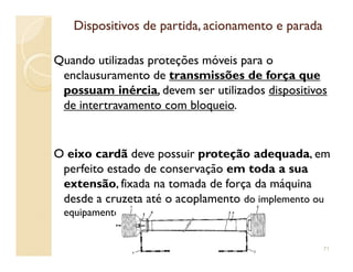 Dispositivos de partida, acionamento e paradaDispositivos de partida, acionamento e parada
Quando utilizadas proteções móveis para o
enclausuramento de transmissões de força que
possuam inércia, devem ser utilizados dispositivos
de intertravamento com bloqueio.
O eixo cardã deve possuir proteção adequada, em
perfeito estado de conservação em toda a sua
extensão, fixada na tomada de força da máquina
desde a cruzeta até o acoplamento do implemento ou
equipamento
71
 