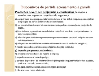 Dispositivos de partida, acionamento e paradaDispositivos de partida, acionamento e parada
Proteções devem ser projetadas e construídas de modo a
atender aos seguintes requisitos de segurança:
a) cumprir suas funções apropriadamente durante a vida útil da máquina ou possibilitar
a reposição de partes deterioradas ou danificadas;
b) ser constituídas de materiais resistentes e adequados a contenção de projeção de
peças,..
c) fixação firme e garantia de estabilidade e resistência mecânica compatíveis com os
esforços requeridos;
d) não criar pontos de esmagamento ou agarramento com partes da máquina ou comd) não criar pontos de esmagamento ou agarramento com partes da máquina ou com
outras proteções;
e) não possuir extremidades e arestas cortantes ou outras saliências perigosas;
f) resistir as condições ambientais do local onde estão instaladas;
g) impedir que possam ser burladas;
h) proporcionar condições de higiene e limpeza;
i) impedir o acesso a zona de perigo;
j) ter seus dispositivos de intertravamento protegidos adequadamente contra sujidade,
poeiras e corrosão, se necessário;
k) ter ação positiva, ou seja, atuação de modo positivo; e
l) não acarretar riscos adicionais. 72
 