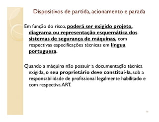 Dispositivos de partida, acionamento e paradaDispositivos de partida, acionamento e parada
Em função do risco, poderá ser exigido projeto,
diagrama ou representação esquemática dos
sistemas de segurança de máquinas, com
respectivas especificações técnicas em língua
portuguesa.
Quando a máquina não possuir a documentação técnica
exigida, o seu proprietário deve constituí-la, sob a
responsabilidade de profissional legalmente habilitado e
com respectiva ART.
76
 